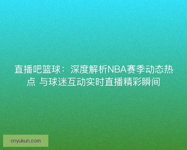 直播吧篮球：深度解析NBA赛季动态热点 与球迷互动实时直播精彩瞬间