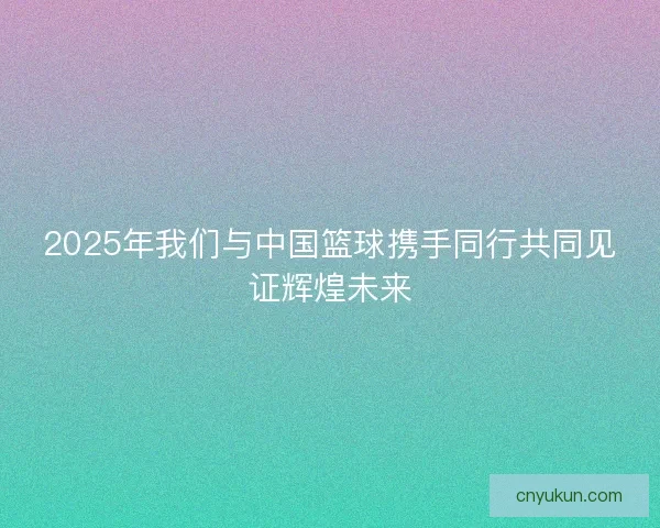 2025年我们与中国篮球携手同行共同见证辉煌未来